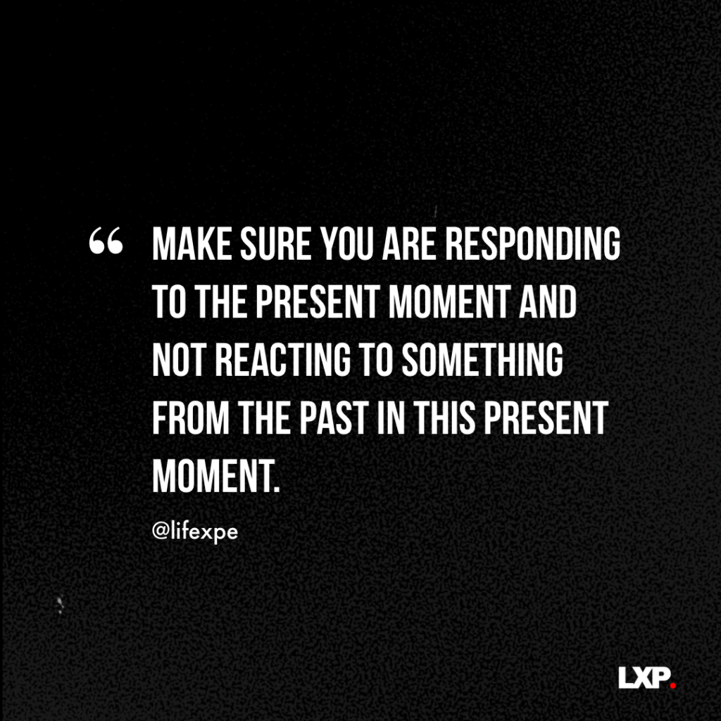 Make sure you are responding to the present moment and not reacting to something from the past in this present moment