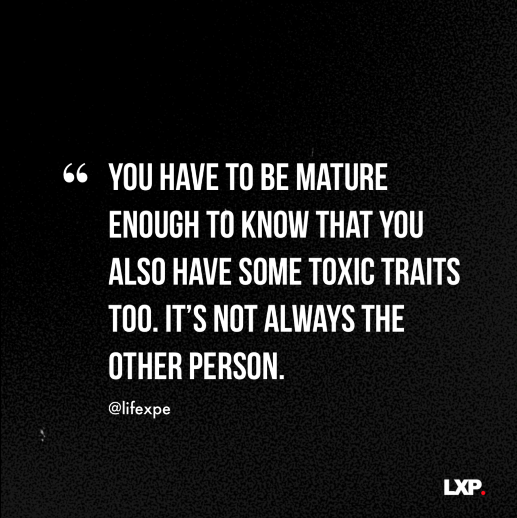 You have to be mature enough to know that you also have some toxic traits too. It's not always the other person